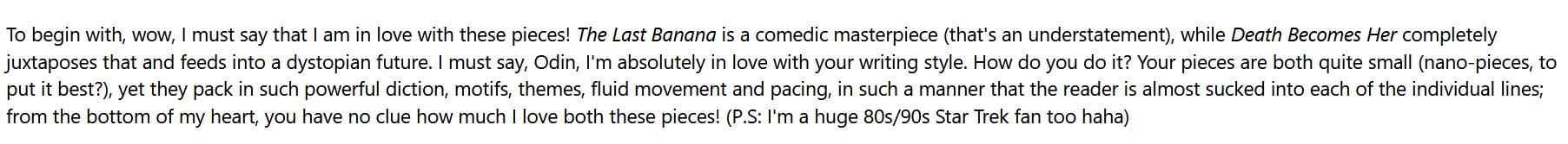 To begin with, wow, I must say that I am in love with these pieces! The Last Banana is a comedic masterpiece (that's an understatement), while Death Becomes Her completely juxtaposes that and feeds into a dystopian future. I must say, Odin, I'm absolutely in love with your writing style. How do you do it? Your pieces are both quite small (nano-pieces, to put it best?), yet they pack in such powerful diction, motifs, themes, fluid movement and pacing, in such a manner that the reader is almost sucked into each of the individual lines; from the bottom of my heart, you have no clue how much I love both these pieces! (P.S: I'm a huge 80s/90s Star Trek fan too haha)