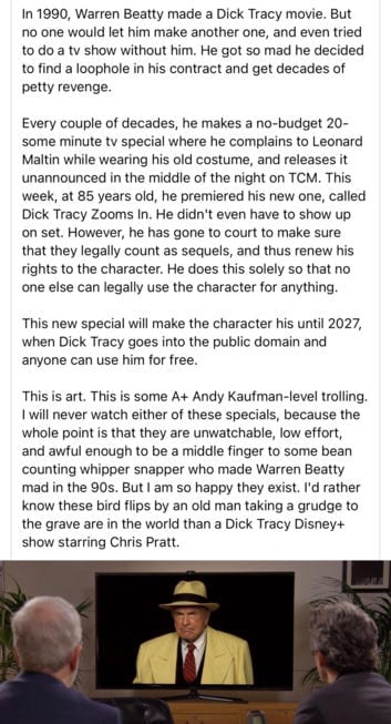 In 1990, Warren Beatty made a Dick Tracy movie. But no one would let him make another one, and even tried to do a TV show without him. He got so mad he decided to find a loophole in his contract and get decades of petty revenge.

Every couple of decades, he makes a no-budget 20-some minute TV special where he complains to Leonard Maltin while wearing his old costume, and releases it unannounced in the middle of the night on TCM. This week, at 85 years old, he premiered his new one, called Dick Tracy Zooms In. He didn't even have to show up on set. However, he has gone to court to make sure that they legally count as sequels, and thus renew his rights to the character. He does this solely so that no one else can legally use the character for anything.

This new special will make the character his until 2027, when Dick Tracy goes into the public domain and anyone can use him for free.

This is art. This is some A+ Andy Kaufman-level trolling. I will never watch either of these specials, because the whole point is that they are unwatchable, low effort, and awful enough to be a middle finger to some bean counting whipper snapper who made Warren Beatty mad in the 90s. But I am so happy they exist. I'd rather know these bird flips by an old man taking a grudge to the grave are in the world than a Dick Tracy Disney+ show staring Chris Pratt.