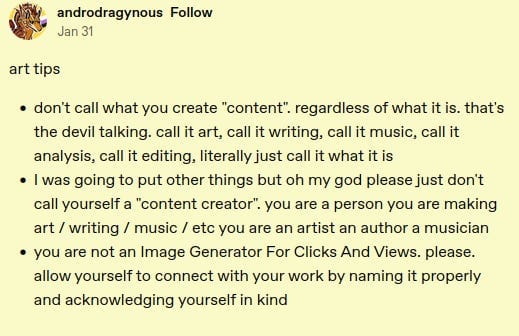 Post from Tumblr from user androdragynous:
art tips
- don't call what you create "content". regardless of what it is. that's the devil talking. call it art, call it writing, call it music, call it analysis, call it editing, literally just call it what it is
- I was going to put other things but oh my god please just don't call yourself a "content creator". you are a person you are making art / writing / music / etc you are an artist an author a musician
- you are not an Image Generator For Clicks And Views. please. allow yourself to connect with your work by naming it properly and acknowledging yourself in kind